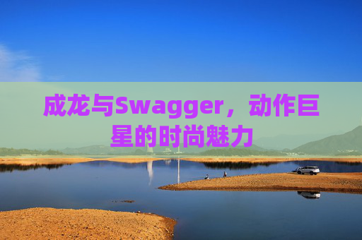 成龙与Swagger,动作巨星的时尚魅力 成龙与Swagger,动作巨星的时尚魅力
